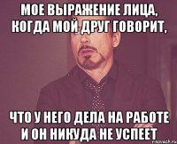 мое выражение лица, когда мой друг говорит, что у него дела на работе и он никуда не успеет