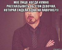 моё лицо, когда нужно рассказывать об этой девочка, которая сидела одна на лавочке?)) 