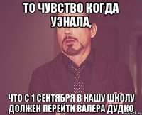 то чувство когда узнала, что с 1 сентября в нашу школу должен перейти валера дудко