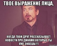 твое выражение лица, когда твой друг рассказывает новости про динамо,которые ты уже знаешь!!1