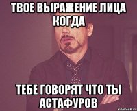 твое выражение лица когда тебе говорят что ты астафуров