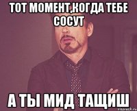 тот момент,когда тебе сосут а ты мид тащиш