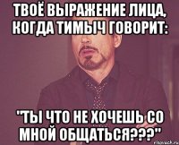 твоё выражение лица, когда тимыч говорит: "ты что не хочешь со мной общаться???"