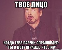 твое лицо когда тебя парень спрашивает: " ты в доту играешь что ли?"