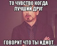 то чувство когда лучший друг говорит что ты идиот