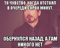 то чувство, когда отстоял в очереди сорок минут, обернулся назад, а там никого нет