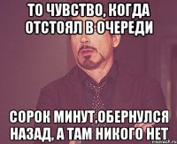 то чувство, когда отстоял в очереди сорок минут,обернулся назад, а там никого нет