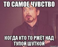 то самое чувство когда кто то ржёт над тупой шуткой