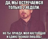 да, мы встречаемся только 2 недели. но ты, правда, моя настоящая и единственная любовь!