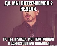 да, мы встречаемся 2 недели. но ты, правда, моя настоящая и единственная любовь!