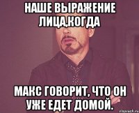 наше выражение лица,когда макс говорит, что он уже едет домой.