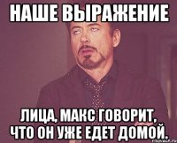 наше выражение лица, макс говорит, что он уже едет домой.