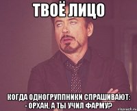 твоё лицо когда одногруппники спрашивают: - орхан, а ты учил фарму?