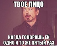 твое лицо когда говоришь ей одно и то же пятый раз