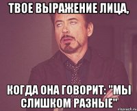 твое выражение лица, когда она говорит: "мы слишком разные"