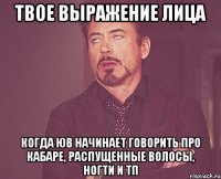 твое выражение лица когда юв начинает говорить про кабаре, распущенные волосы, ногти и тп