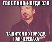 твое лицо, когда 339 тащится по городу, как черепаха