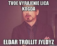 tvoe vyrajenie lica kogda eldar trollit jyldyz