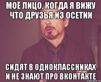 моё лицо, когда я вижу что друзья из осетии сидят в одноклассниках и не знают про вконтакте