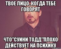 твое лицо, когда тебе говорят что"суини тодд"плохо действует на психику