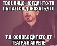 твое лицо, когда кто-то пытается доказать,что т.в. освободит его от театра в апреле