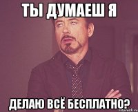 ты думаеш я делаю всё бесплатно?