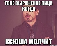 твоё выражение лица когда ксюша молчит