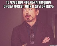 то чувство что ибрагимович снова может уйти в другой клуб 