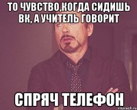 то чувство,когда сидишь вк, а учитель говорит спряч телефон