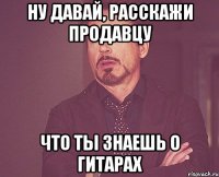 ну давай, расскажи продавцу что ты знаешь о гитарах