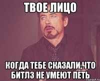 твое лицо когда тебе сказали,что битлз не умеют петь