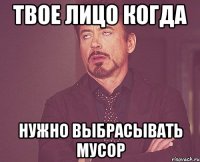 твое лицо когда нужно выбрасывать мусор