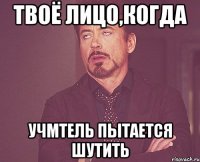 твоё лицо,когда учмтель пытается шутить