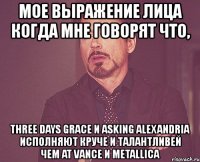 мое выражение лица когда мне говорят что, three days grace и asking alexandria исполняют круче и талантливей чем at vance и metallica