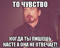 то чувство когда ты пишешь насте а она не отвечает!