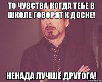 то чувства когда тебе в школе говорят к доске! ненада лучше другога!