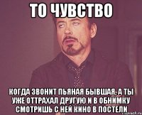 то чувство когда звонит пьяная бывшая, а ты уже оттрахал другую и в обнимку смотришь с ней кино в постели