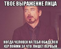 твое выражение лица когда человек на тебя обиделся хер пойми за что, пишет первый