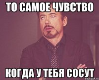 то самое чувство когда у тебя сосут