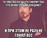 то чувство когда кто говорит тебе что он настоящий дзюдоист и при этом не разу не гонял вес