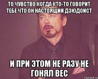 то чувство когда кто-то говорит тебе что он настоящий дзюдоист и при этом не разу не гонял вес