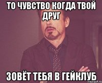 то чувство когда твой друг зовёт тебя в гейклуб