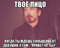 твоё лицо когда ты ждешь сообщение от девушки, а там - "привет чо ты?"