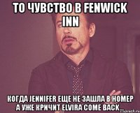 то чувство в fenwick inn когда jennifer еще не зашла в номер а уже кричит elvira come back...