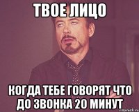 твое лицо когда тебе говорят что до звонка 20 минут