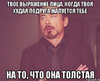 твое выражение лица, когда твоя худая подруга жалуется тебе на то, что она толстая