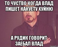 то чуство когда влад пишет какуету хуйню а рудик говорит заебал влад