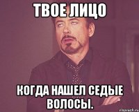 твое лицо когда нашел седые волосы.