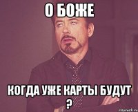 о боже когда уже карты будут ?