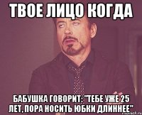 твое лицо когда бабушка говорит: "тебе уже 25 лет, пора носить юбки длиннее"